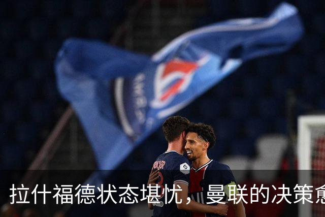 拉什福德状态堪忧，曼联的决策愈发尴尬